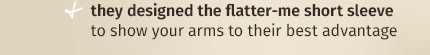 + they designed the flatter-me short sleeve to show your arms to their best advantage