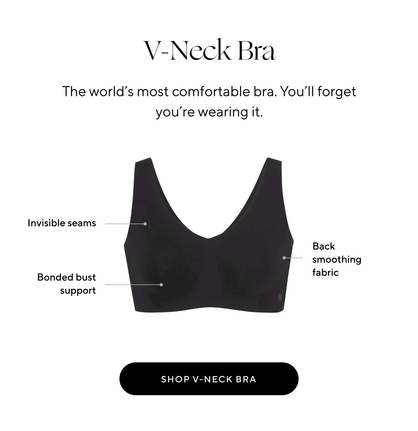 V-Neck Bra. The world's most comfortable bra. You'll forget you're wearing it. Invisible seams. Back smoothing fabric. Bonded bust support. Shop V-Neck Bra.