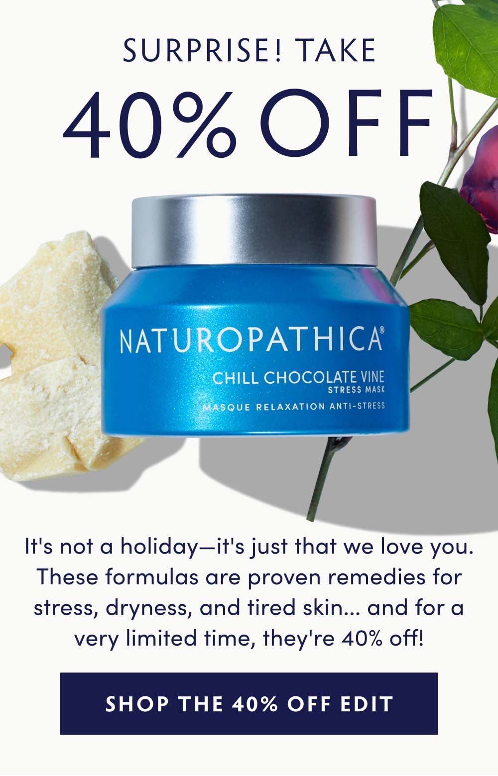 SURPRISE! TAKE 40% OFF! It's not a holiday—it's just that we love you. These formulas are proven remedies for stress, dryness, and tired skin... and for a very limited time, they're 40% off!