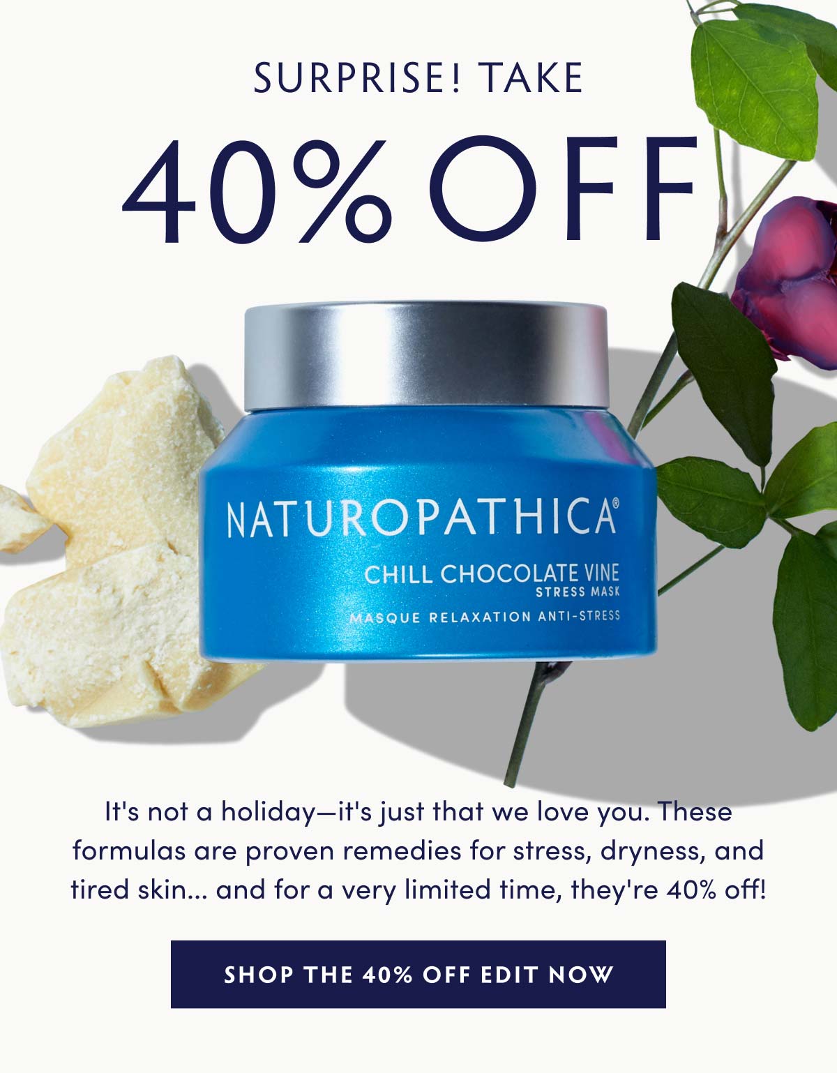 SURPRISE! TAKE 40% OFF! It's not a holiday—it's just that we love you. These formulas are proven remedies for stress, dryness, and tired skin... and for a very limited time, they're 40% off!