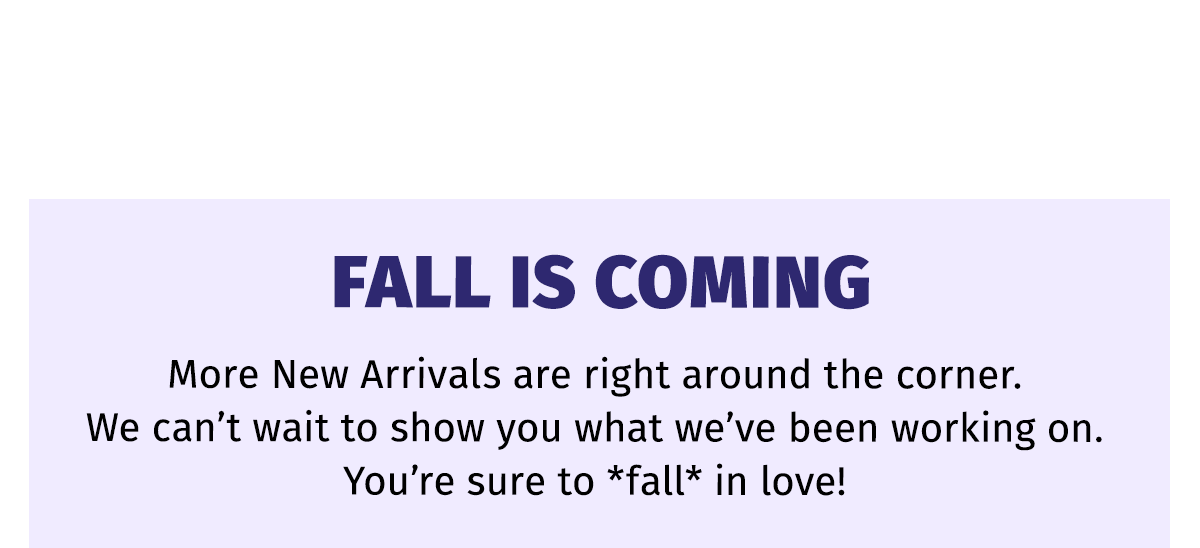 FALL IS COMING | More New Arrivals are right around the corner. We can't wait to show you what we've been working on. You're sure to *fall* in love!