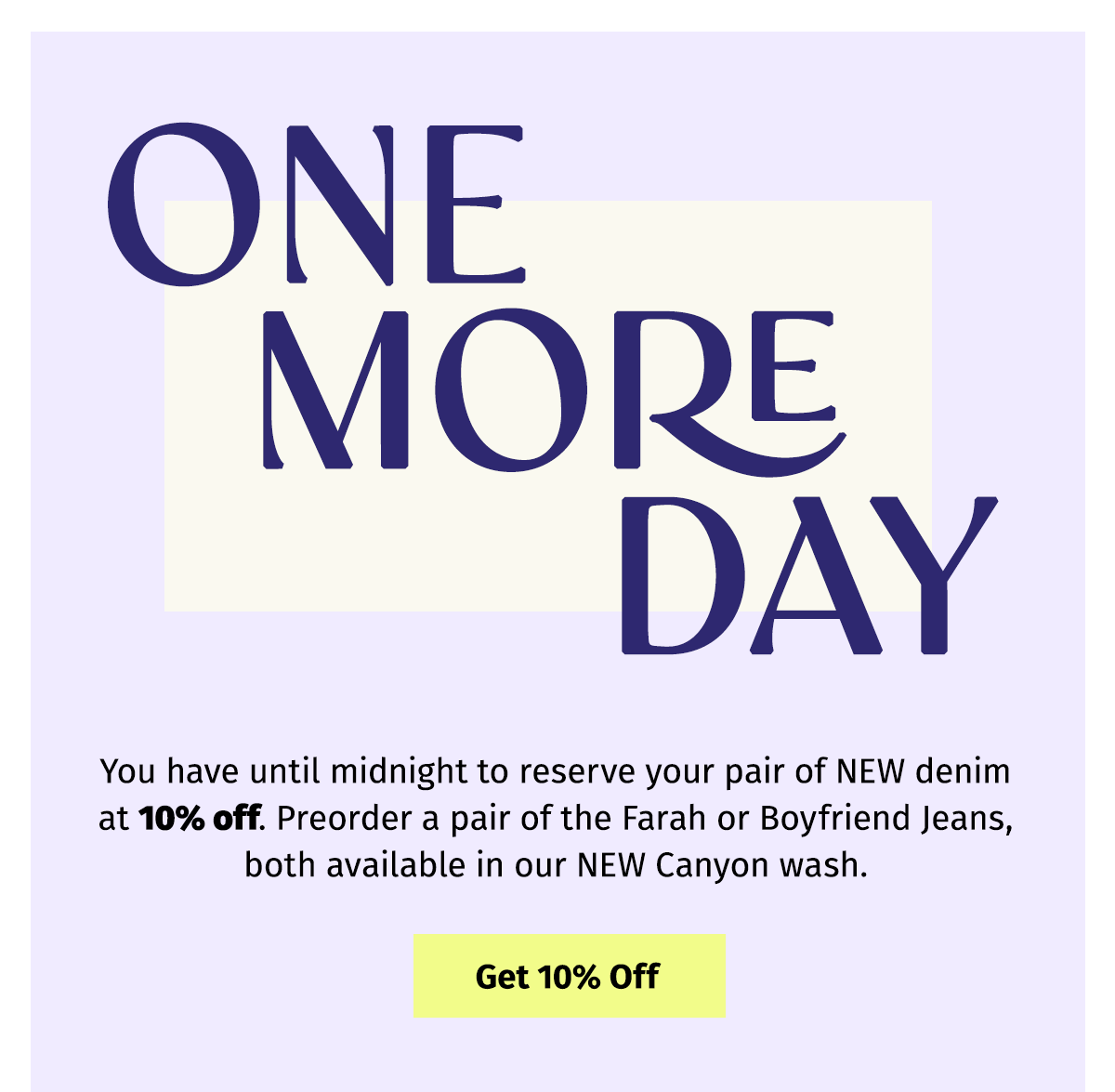 ONE MORE DAY | You have until midnight to reserve your pair of NEW denim at 10% off. Preorder a pair of the Farah or Boyfriend Jeans, both available in our NEW Canyon wash. - Get 10% Off