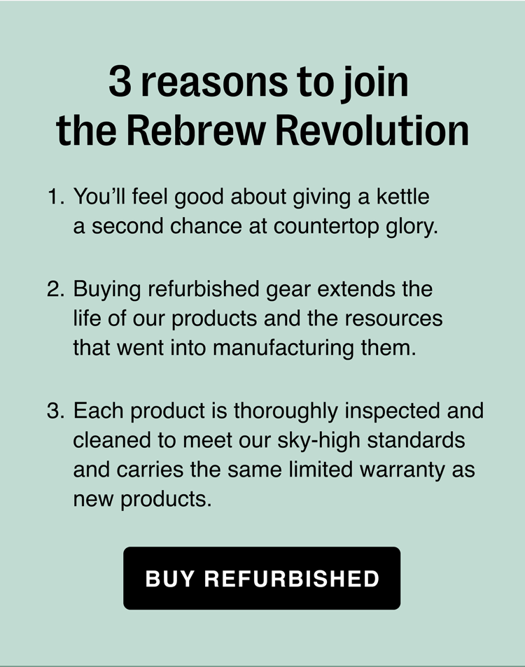 3 reasons to join the Rebrew Revolution. You’ll feel good about giving a kettle a second chance at countertop glory. Buying refurbished gear extends the life of our products and the resources that went into manufacturing them. Each product is thoroughly inspected and cleaned to meet our sky-high standards and carries the same limited warranty as new products.