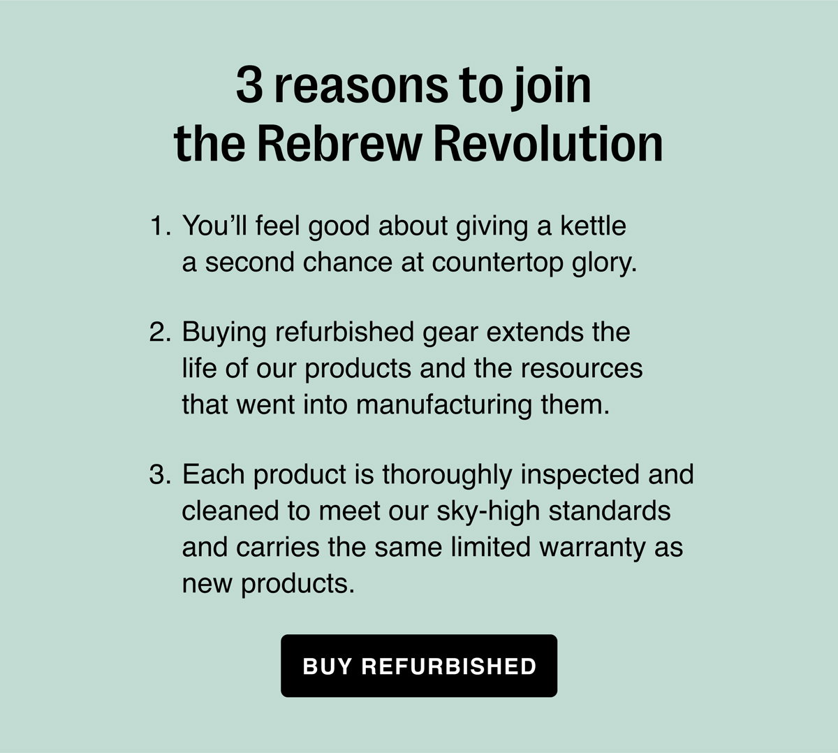3 reasons to join the Rebrew Revolution. You’ll feel good about giving a kettle a second chance at countertop glory. Buying refurbished gear extends the life of our products and the resources that went into manufacturing them. Each product is thoroughly inspected and cleaned to meet our sky-high standards and carries the same limited warranty as new products.