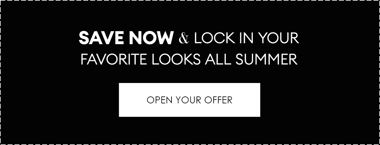 SAVE NOW & LOCK IN YOUR FAVORITE LOOKS ALL SUMMER | OPEN YOUR OFFER