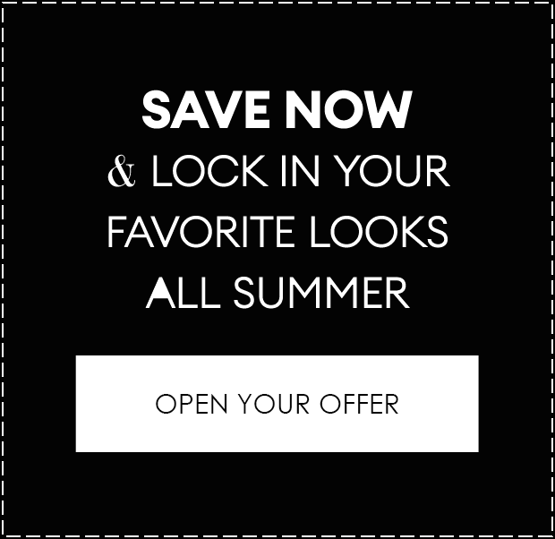 SAVE NOW & LOCK IN YOUR FAVORITE LOOKS ALL SUMMER | OPEN YOUR OFFER