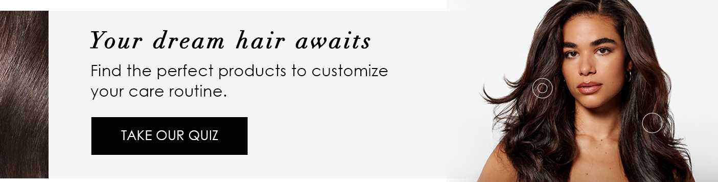 Your dream hair awaits | Find the perfect products to customize your care routine. | TAKE OUR QUIZ
