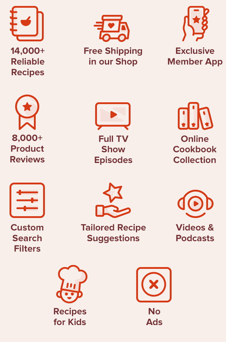 14,000+ Reliable Recipes, Free Shipping in our Shop, Exclusive Member App, 8,000+ Product Reviews, Full TV Show Episodes, Online Cookbook Collection, Custom Search Filters, Tailored Recipe Suggestions, Videos and Podcasts, Recipes for Kids, No ads, ever