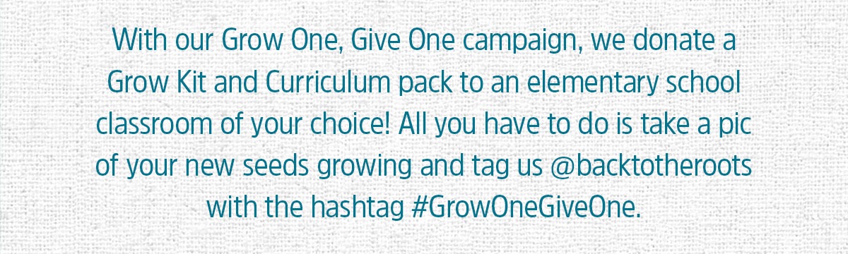 WITH OUR GROW ONE GIVE ONE CAMPAIGN, WE DONATE A GROW KIT AND CURRICULUM PACK TO AN ELEMENTARY SCHOOL CLASSROOM OF YOUR CHOICE! ALL YOU HAVE TO DO IS TAKE A PIC OF YOUR NEW SEEDS GROWING AND TAG US @BACKTOTHEROOTS WITH THE HASHTAF #GROWONEGIVEONE
