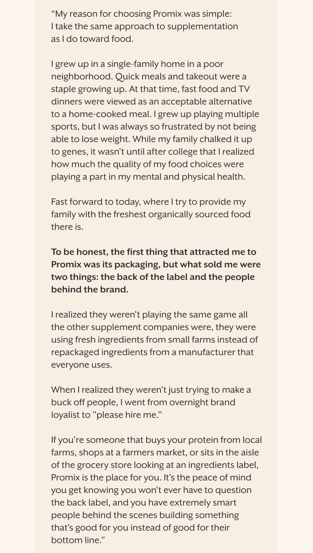“My reason for choosing Promix was simple: I take the same approach to supplementation as I do toward food.  I grew up in a single-family home in a poor neighborhood. Quick meals and takeout were a staple growing up. At that time, fast food and TV dinners were viewed as an acceptable alternative to a home-cooked meal. I grew up playing multiple sports, but I was always so frustrated by not being able to lose weight. While my family chalked it up to genes, it wasn't until after college that I realized how much the quality of my food choices were playing a part in my mental and physical health.  Fast forward to today, where I try to provide my family with the freshest organically sourced food there is.  To be honest, the first thing that attracted me to Promix was its packaging, but what sold me were two things: the back of the label and the people behind the brand.  I realized they weren't playing the same game all the other supplement companies were, they were using fresh ingredients from small farms instead of repackaged ingredients from a manufacturer that everyone uses.  When I realized they weren't just trying to make a buck off people, I went from overnight brand loyalist to "please hire me."  If you're someone that buys your protein from local farms, shops at a farmers market, or sits in the aisle of the grocery store looking at an ingredients label, Promix is the place for you. It's the peace of mind you get knowing you won't ever have to question the back label, and you have extremely smart people behind the scenes building something that's good for you instead of good for their bottom line.”