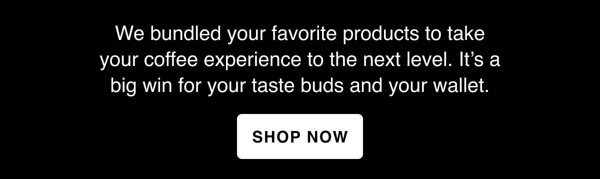 We bundled your favorite products to take your coffee experience to the next level. It’s a big win for your taste buds and your wallet.