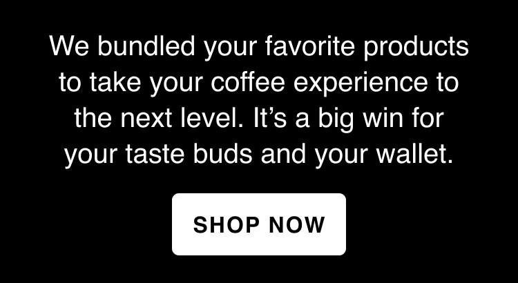 We bundled your favorite products to take your coffee experience to the next level. It’s a big win for your taste buds and your wallet.