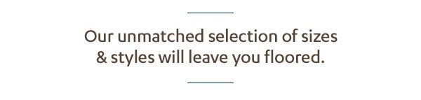 Our unmatched selections of sizes styles will leave you floored. 