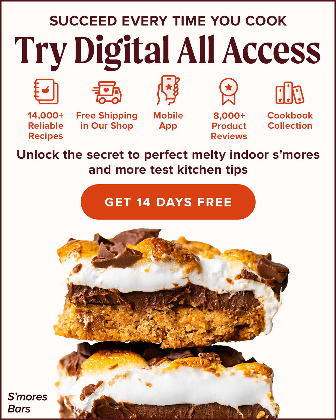Succeed Every Time you Cook. Try Digital All Access. 14,000+ Reliable Recipes, Free Shipping in Our Shop, Mobile App, 8,000+ Product Reviews, Cookbook Collection. Unlock the secret to perfect melty indoor s'mores and more test kitchen tips. Get 14 Days Free. S'mores Bars.