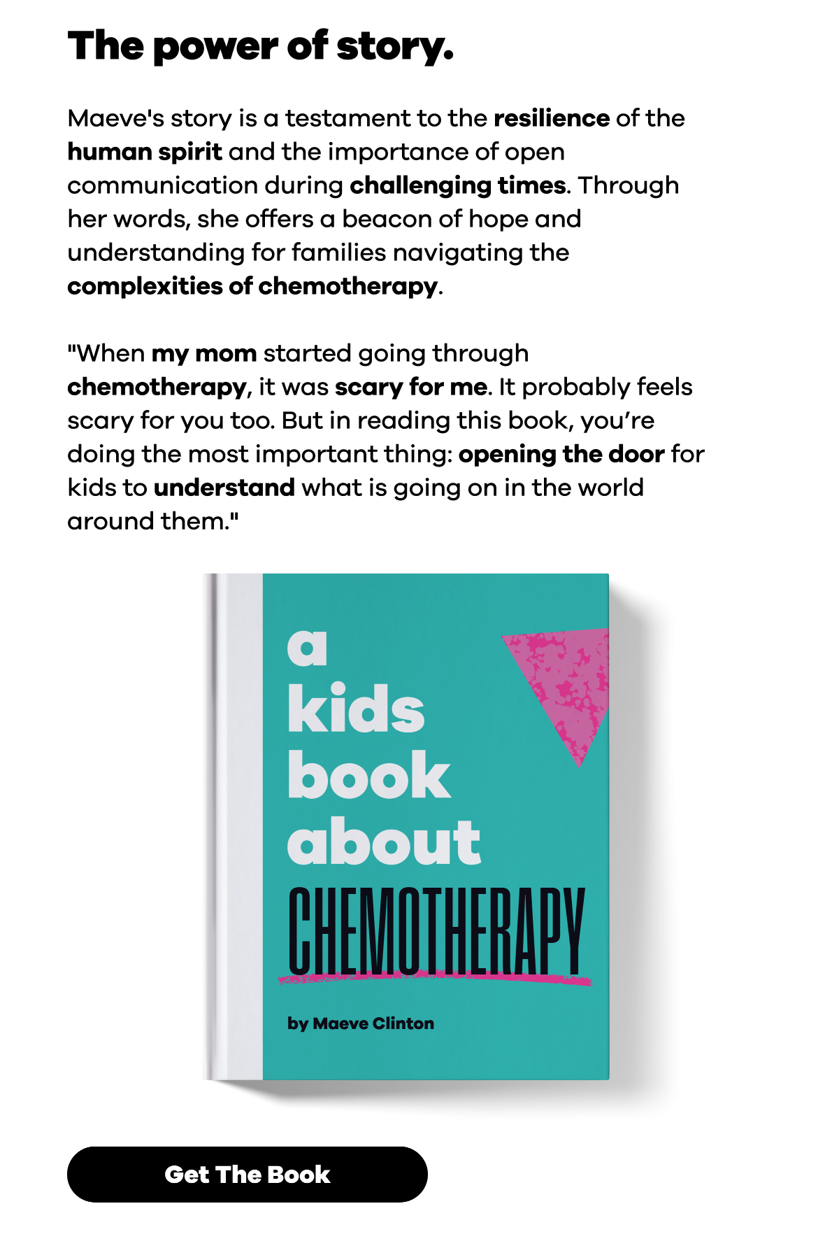 The power of story. Maeve's story is a testament to the resilience of the human spirit and the importance of open communication during challenging times. Through her words, she offers a beacon of hope and understanding for families navigating the complexities of chemotherapy. "When my mom started going through chemotherapy, it was scary for me. It probably feels scary for you too. But in reading this book, you’re doing the most important thing: opening the door for kids to understand what is going on in the world around them." [Image of the book. ]  Button: Get the Book.