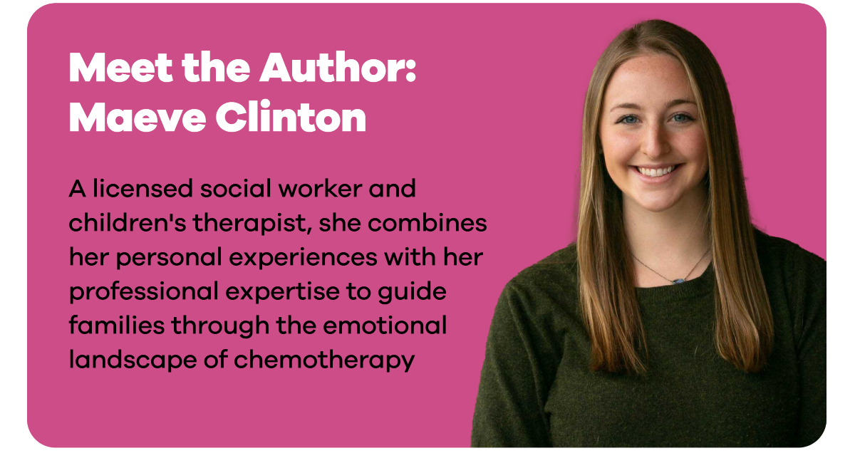 Meet the Author: Maeve Clinton. [Image of Maeve Clinton] A licensed social worker and children's therapist, she combines her personal experiences with her professional expertise to guide families through the emotional landscape of chemotherapy.