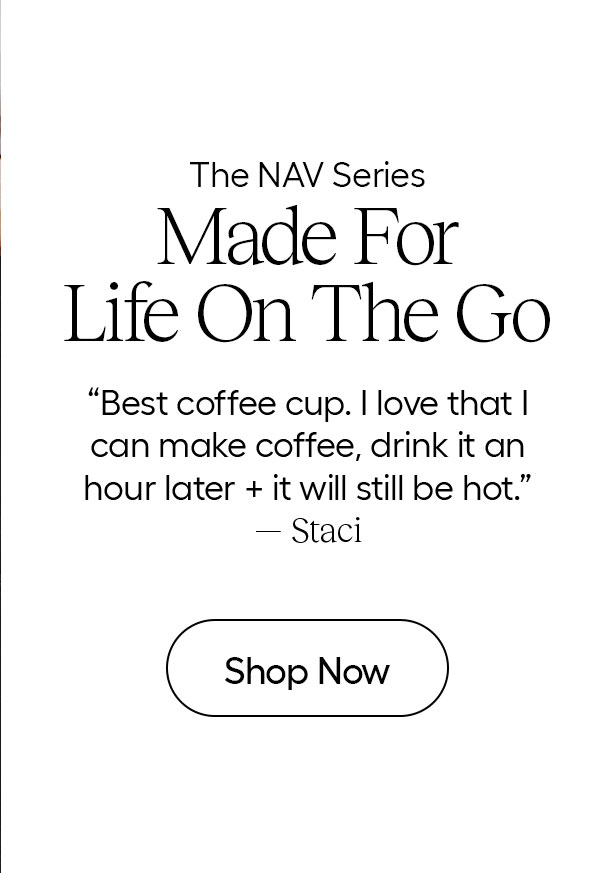 The NAV Series- Made for Life On The Go- "Best coffee cup." I love that I can make coffee, drink it an hour later + it will still be hot" - Staci - Shop Now