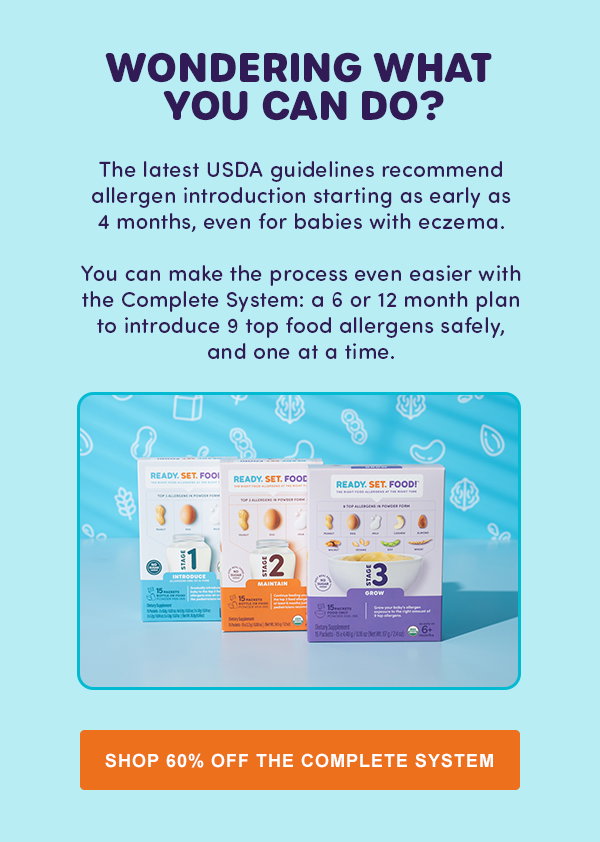 WONDERING WHAT YOU CAN DO? The latest USDA guidelines recommend allergen introduction starting as early as 4 months, even for babies with eczema. You can make the process even easier with the Complete System: a 6 or 12 month plan to introduce 9 top food allergens safely, and one at a time. [SHOP 60% OFF THE COMPLETE SYSTEM]