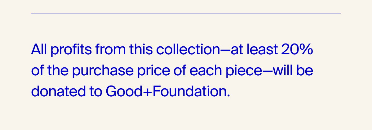 All profits from this collection-at least 20% of the purchase price of each piece-will be donated to Good+Foundation.