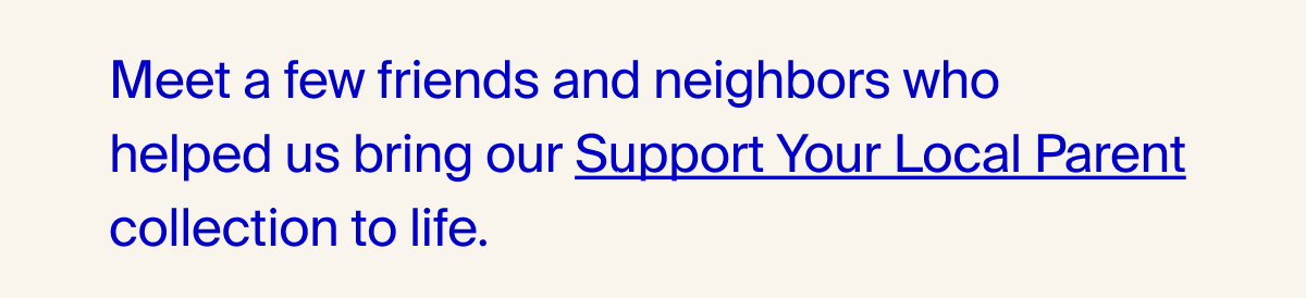 Meet a few friends and neighbors who helped us bring our Support Your Local Parent collection to life.