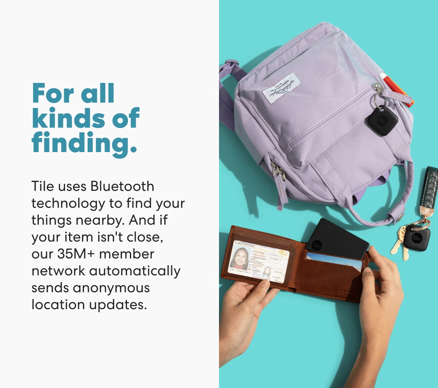 For all kinds of finding. - Tile uses Bluetooth technology to find your things nearby. And if your item isn't close, our 35M+ member network automatically sends anonymous location updates.