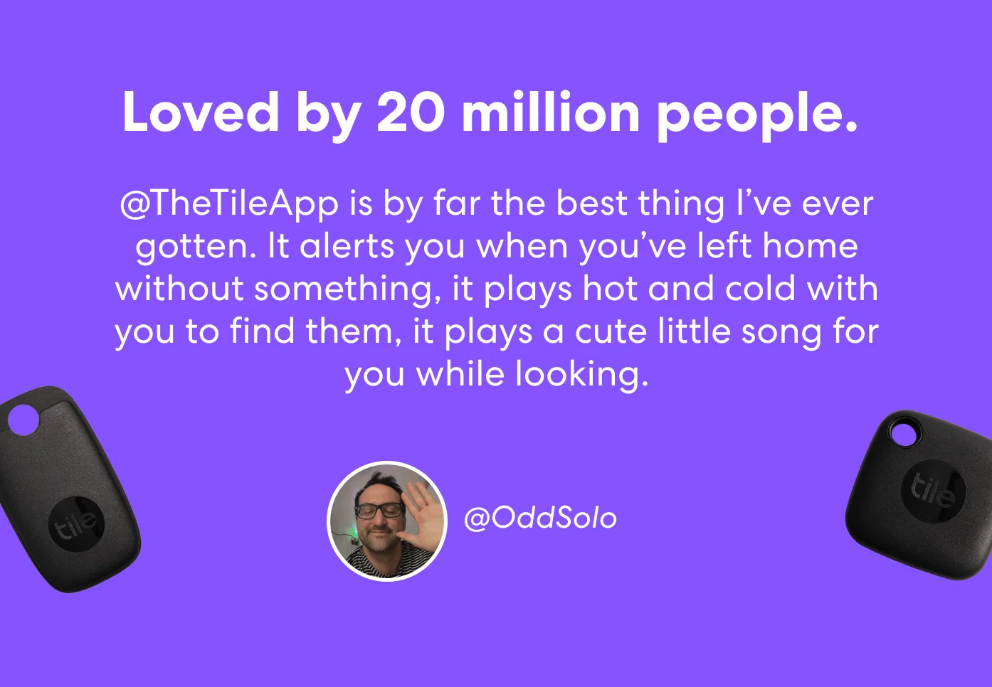 Loved by 20 million people. - @TheTileApp is by far the best thing I’ve ever gotten. It alerts you when you’ve left home without something, it plays hot and cold with you to find them, it plays a cute little song for you while looking. - @OddSolo