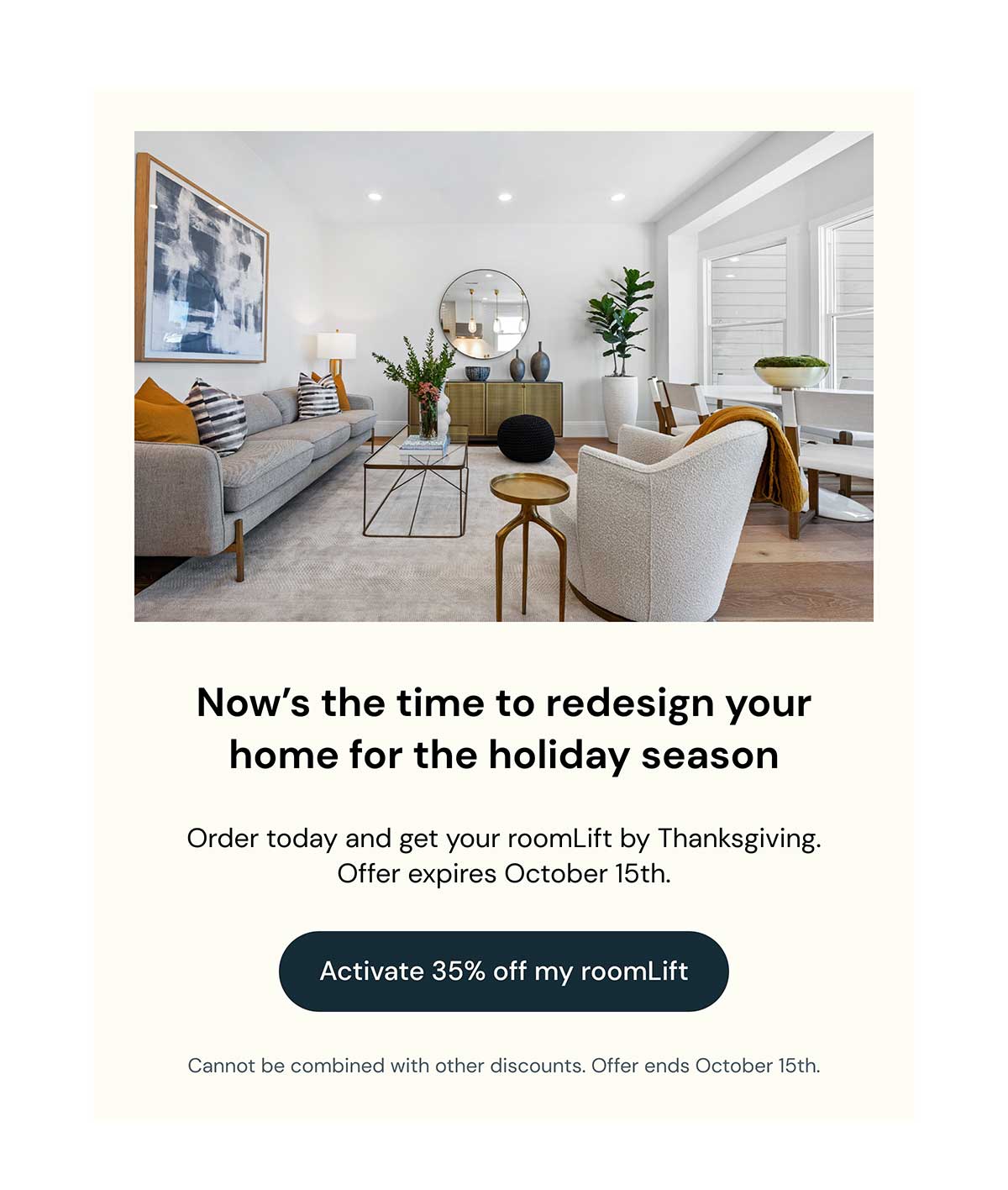 Card containing picture of a modern living room. Headline reads: Now's the time to redesign your home for the holiday season. Text reads: Order today and get your roomLift by Thanksgiving. Offer expires October 15th. Button reads: Activate 35% off my roomLift. Tiny text reads: cannot be combined with other discounts. Offer ends October 15th.