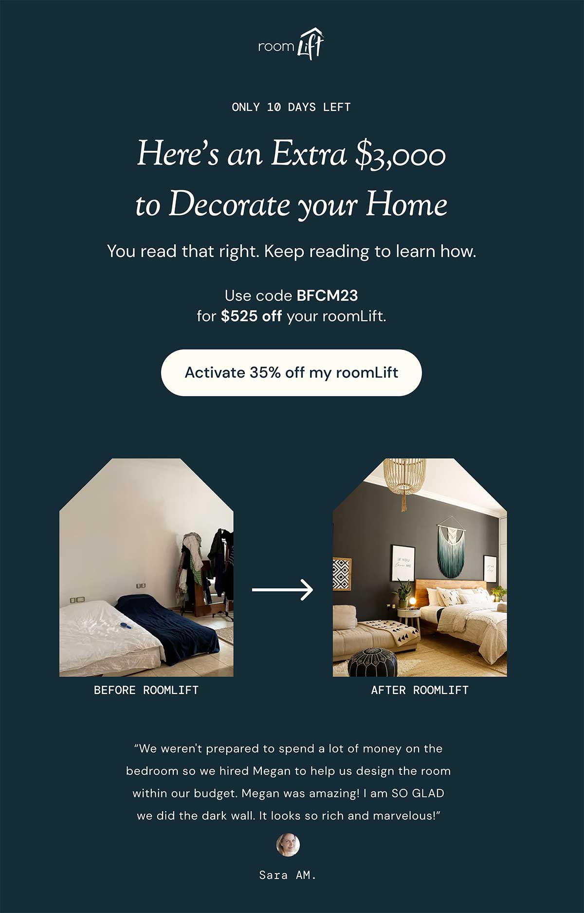 Email heading. Headline reads: Here's an Extra $3,000 to Decorate your Home. Subheading reads: You read that right. Keep reading to learn how.  Text reads: Use code BFCM23 for $525 off your roomLift. Button reads: Activate 35% off my roomLift. Below are two pictures, a Before and After comparison of using roomLift. At the bottom there's a testimonial from the client who used roomLift whose before and after we're showing.