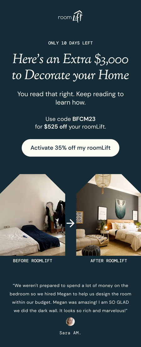 Email heading. Headline reads: Here's an Extra $3,000 to Decorate your Home. Subheading reads: You read that right. Keep reading to learn how. Text reads: Use code BFCM23 for $525 off your roomLift. Button reads: Activate 35% off my roomLift. Below are two pictures, a Before and After comparison of using roomLift. At the bottom there's a testimonial from the client who used roomLift whose before and after we're showing.