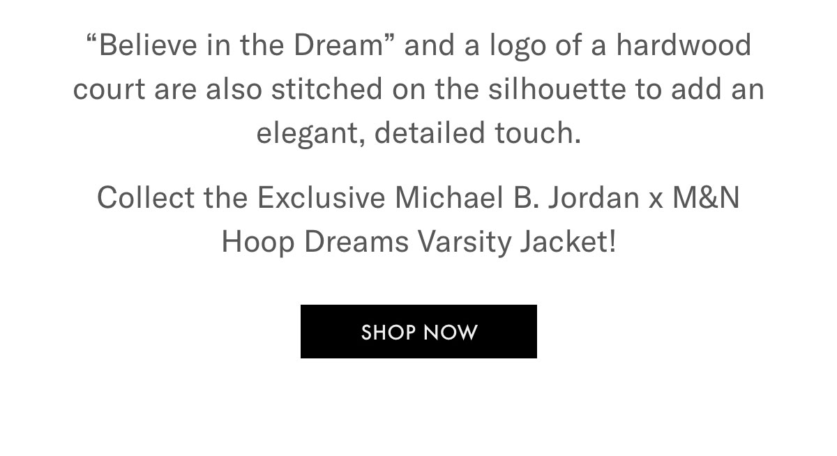 ''Believe in the Dream'' and a logo of a hardwood court are also stitched on the silhouette to add an elegant, detailed touch. Collect the Exclusive Michael B. Jordan x M&N Hoop Dreams Varsity Jacket!