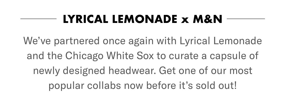 Lyrical Lemonade x M&N. We've partnered once again with Lyrical Lemonade and the Chicago White Sox to curate a capsule of newly designed headwear. Get one of our most popular collabs now before it's sold out!