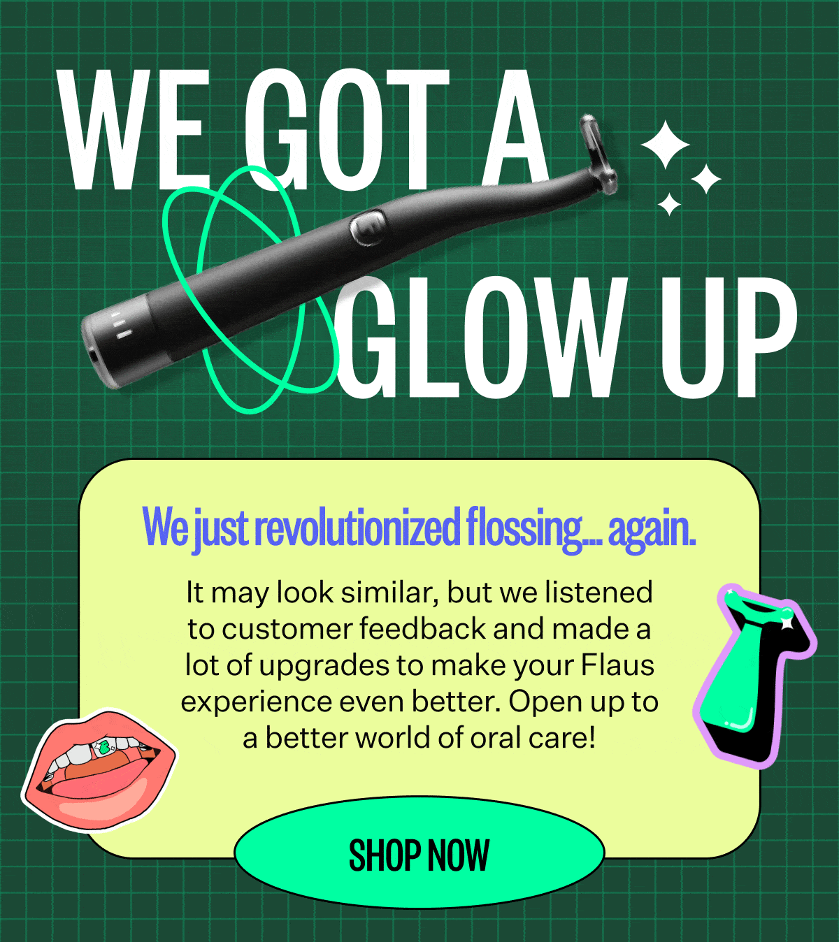 We got a glow up | We just revolutionized flossing.. again |  it may look similar, but we listened to customer feedback and made a lot of upgrades to make your flaus experience even better. Open up to a better world of oral care | Shop Now