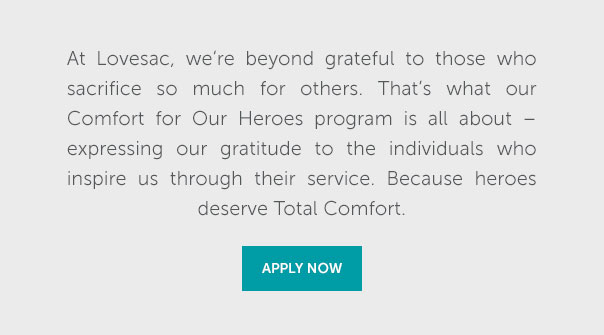 At Lovesac, we're beyond grateful to those who sacrifice so much for others. That's what our Comfort for Our Heroes program is all about - expressing our gratitude to the individuals who inspire us through their service. Because heroes deserve Total Comfort | APPLY NOW >>