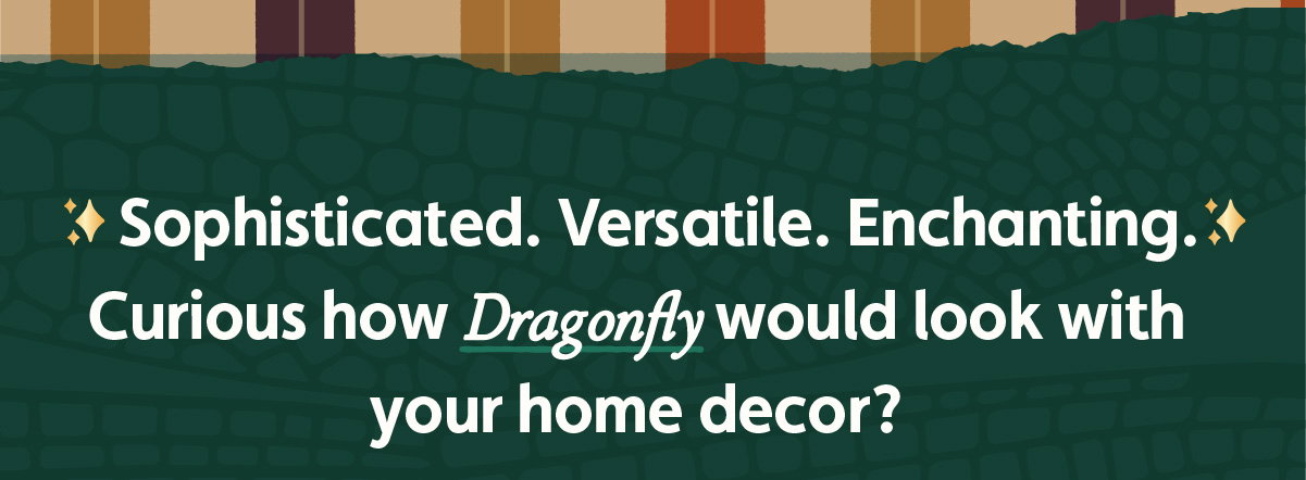 Sophisticated. Versatile. Enchanting. Curious how Dragonfly would look with your home decor?