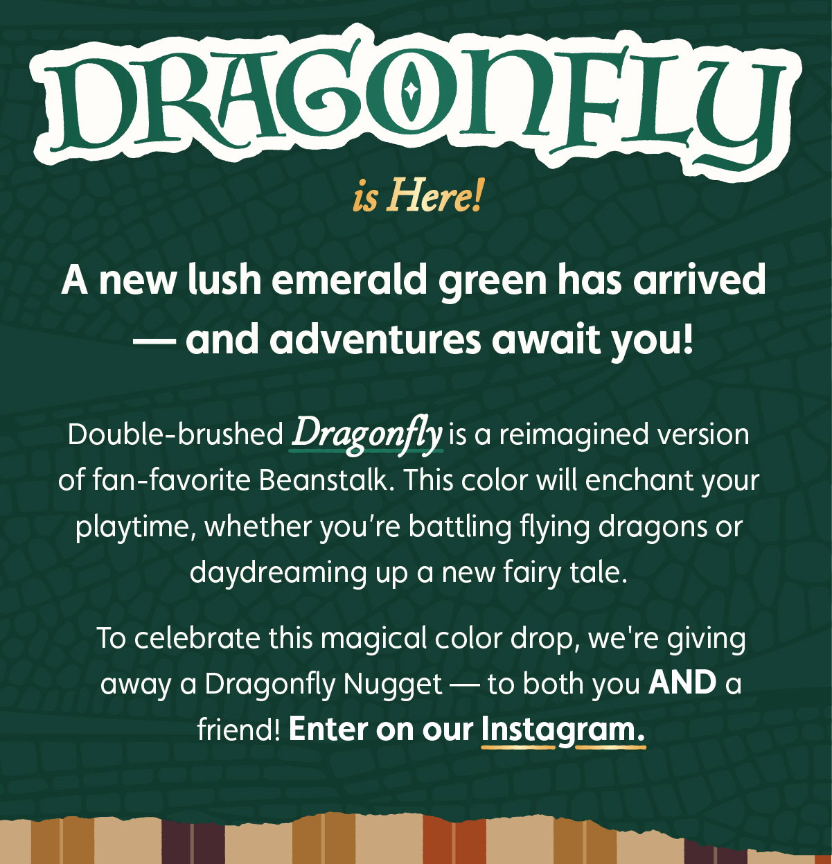 Dragonfly is here! A new lush emerald green has arrived — and adventures await you! Double-brushed Dragonfly is a reimagined version of fan-favorite Beanstalk. This color will enchant your playtime, whether you’re battling flying dragons or daydreaming up a new fairy tale. To celebrate this magical color drop, we're giving away a Dragonfly Nugget — to both you AND a friend! Enter on our Instagram.