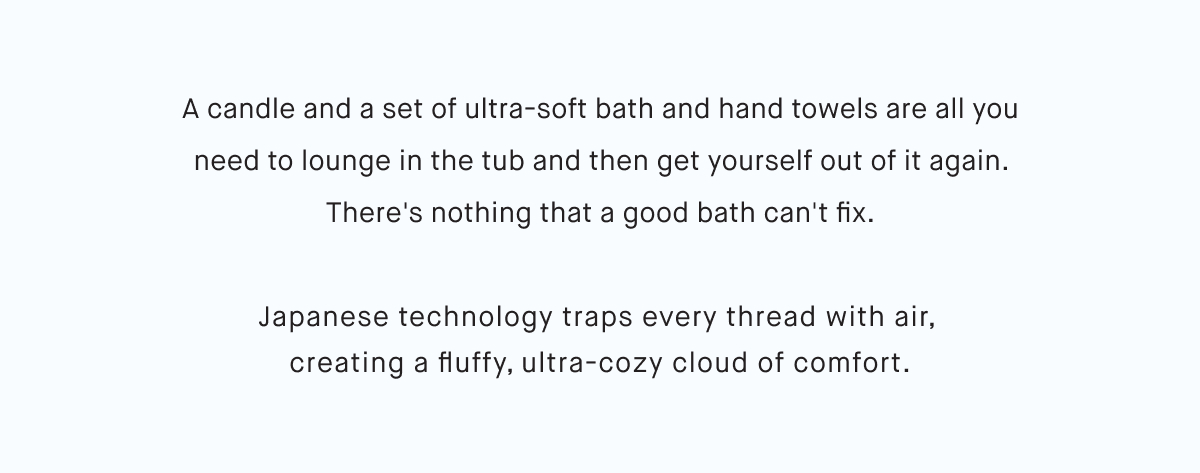 A candle and a set of ultra-soft bath and hand towels are all you need to lounge in the tub and then get yourself out of it again. There's nothing that a good bath can't fix. Japanese technology traps every thread with air,  creating a fluffy, ultra-cozy cloud of comfort.