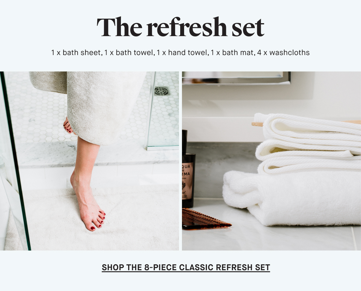 The refresh set 1 x bath sheet, 1 x bath towel, 1 x hand towel, 1 x bath mat, 4 x washcloths SHOP THE 8-PIECE CLASSIC REFRESH SET