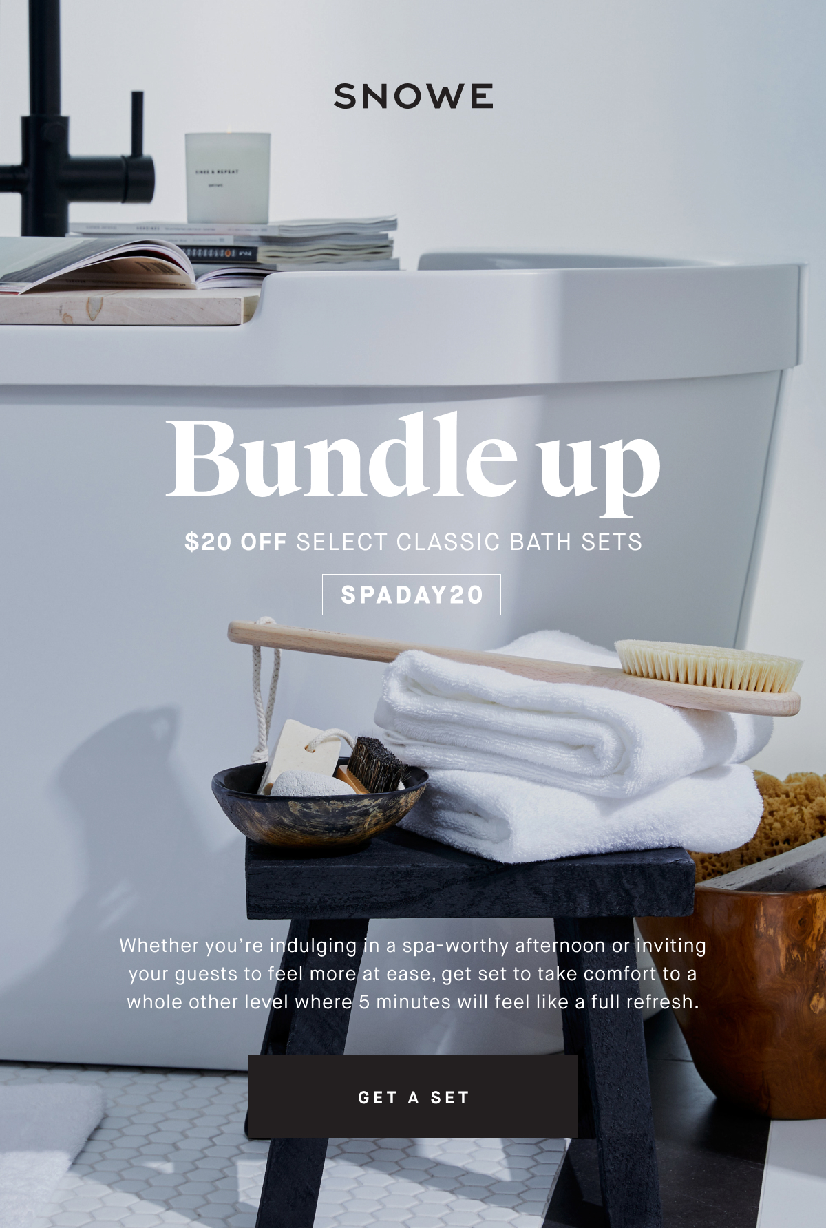 Bundle up $20 OFF SELECT CLASSIC BATH SETS SPADAY20 Whether you’re indulging in a spa-worthy afternoon or inviting your guests to feel more at ease, get set to take comfort to a whole other level where 5 minutes will feel like a full refresh. GET A SET
