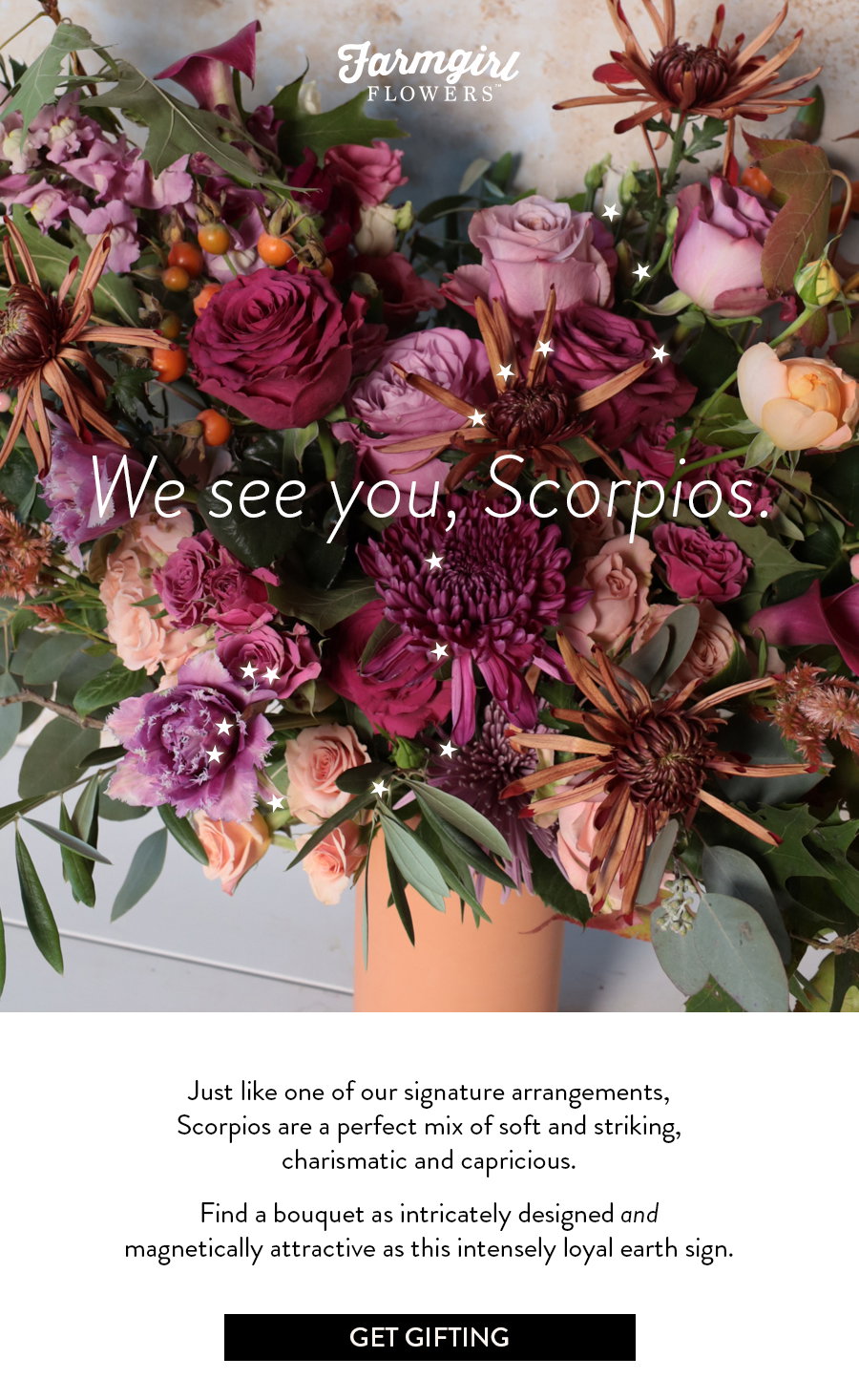 Just like one of our signature arrangements, Scorpios are a perfect mix of soft and striking, charismatic and capricious.   Find a bouquet as intricately designed and magnetically attractive as this intensely loyal earth sign.