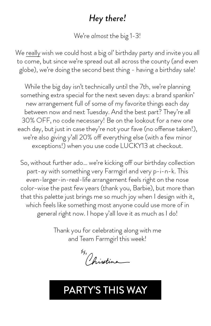 Hey there!  We’re almost the big 1-3!  We really wish we could host a big ol’ birthday party and invite you all to come, but since we’re spread out all across the county (and even globe), we’re doing the second best thing - having a birthday sale!   While the big day isn’t technically until the 7th, we’re planning something extra special for the next seven days: a brand spankin’ new arrangement full of some of my favorite things each day between now and next Tuesday. And the best part? They’re all 30% OFF, no code necessary! Be on the lookout for a new one each day, but just in case they’re not your fave (no offense taken!), we’re also giving y’all 20% off everything else (with a few minor exceptions!) when you use code LUCKY13 at checkout.   So, without further ado… we’re kicking off our birthday collection part-ay with something very Farmgirl and very p-i-n-k. This even-larger-in-real-life arrangement feels right on the nose color-wise the past few years (thank you, Barbie), but more than that this palette just brings me so much joy when I design with it, which feels like something most anyone could use more of in general right now. I hope y’all love it as much as I do!  Thank you for celebrating along with me and Team Farmgirl this week! 