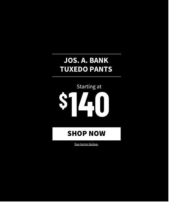 Jos. A. Bank Tuxedo Pants Starting at $140 Shop Now See terms below.