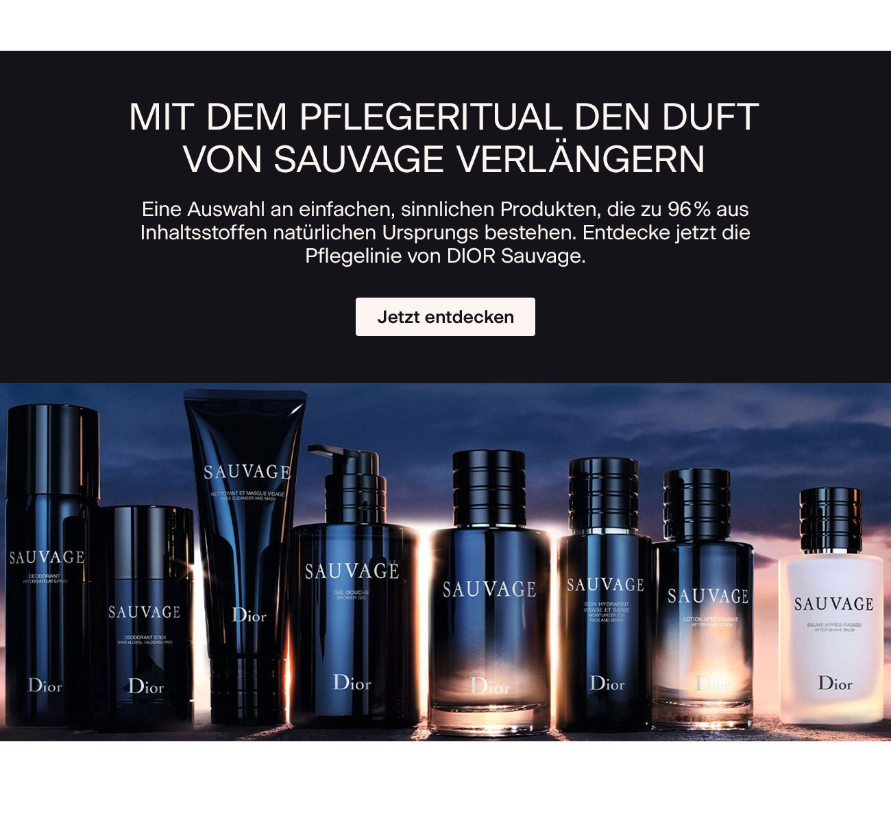 MIT DEM PFLEGERITUAL DEN DUFT VON SAUVAGE VERLÄNGERN Eine Auswahl an einfachen, sinnlichen Produkten, die zu 96 % aus Inhaltsstoffen natürlichen Ursprungs bestehen. Entdecke jetzt die Pflegelinie von DIOR Sauvage. >Jetzt entdecken