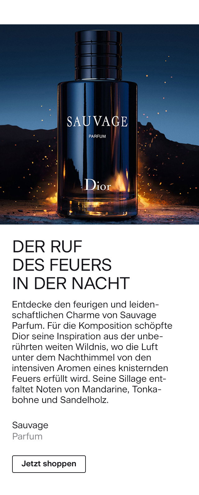 DER RUF DES FEUERS IN DER NACHT Entdecke den feurigen und leidenschaftlichen Charme von Sauvage Parfum. Für die Komposition schöpfte Dior seine Inspiration aus der unberührten weiten Wildnis, wo die Luft unter dem Nachthimmel von den intensiven Aromen eines knisternden Feuers erfüllt wird. Seine Sillage entfaltet Noten von Mandarine, Tonkabohne und Sandelholz. DIOR Sauvage Parfum >Jetzt shoppen