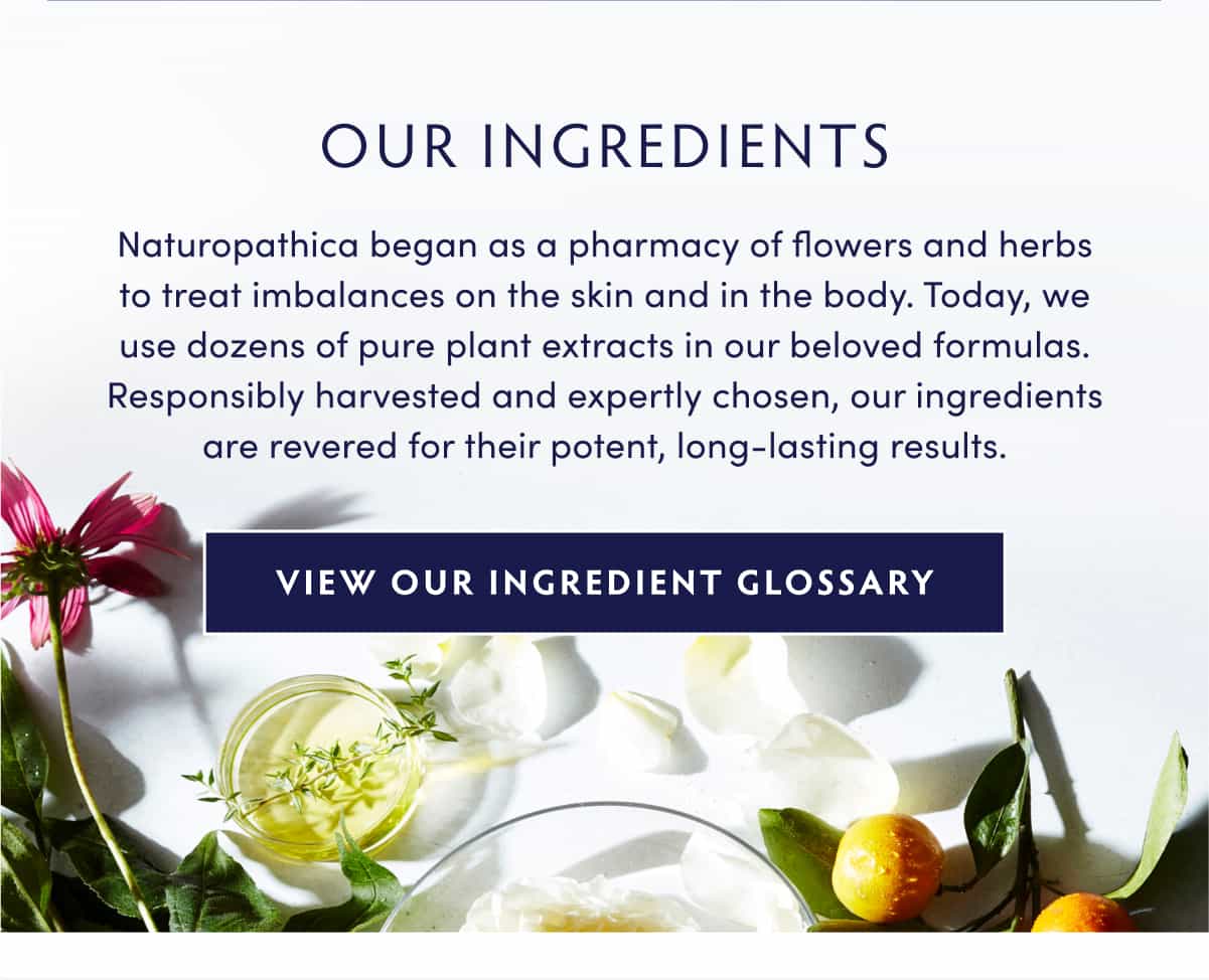 OUR INGREDIENTS Naturopathica began as a pharmacy of flowers and herbs to treat imbalances on the skin and in the body. Today, we use dozens of pure plant extracts in our beloved formulas. Responsibly harvested and expertly chosen, our ingredients are revered for their potent, long-lasting results. INGREDIENT GLOSSARY