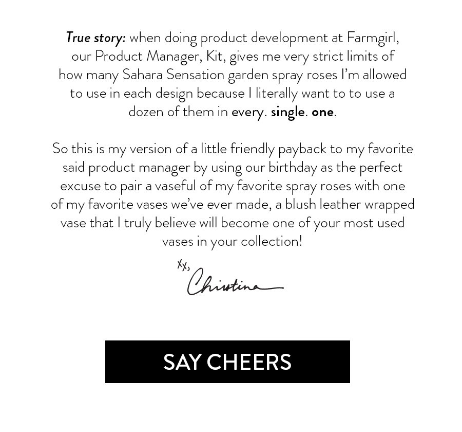 True story: when doing product development at Farmgirl, our Product Manager, Kit, gives me very strict limits of how many Sahara Sensation garden spray roses I’m allowed to use in each design because I literally want to to use a dozen of them in every. single. one. So this is my version of little friendly payback to my favorite said product manager by using our birthday as the perfect excuse to pair a vaseful of my favorite spray roses with one of my favorite vases we’ve ever made, a blush leather wrapped vase that I truly believe with become one of your most used vases in your collection! 