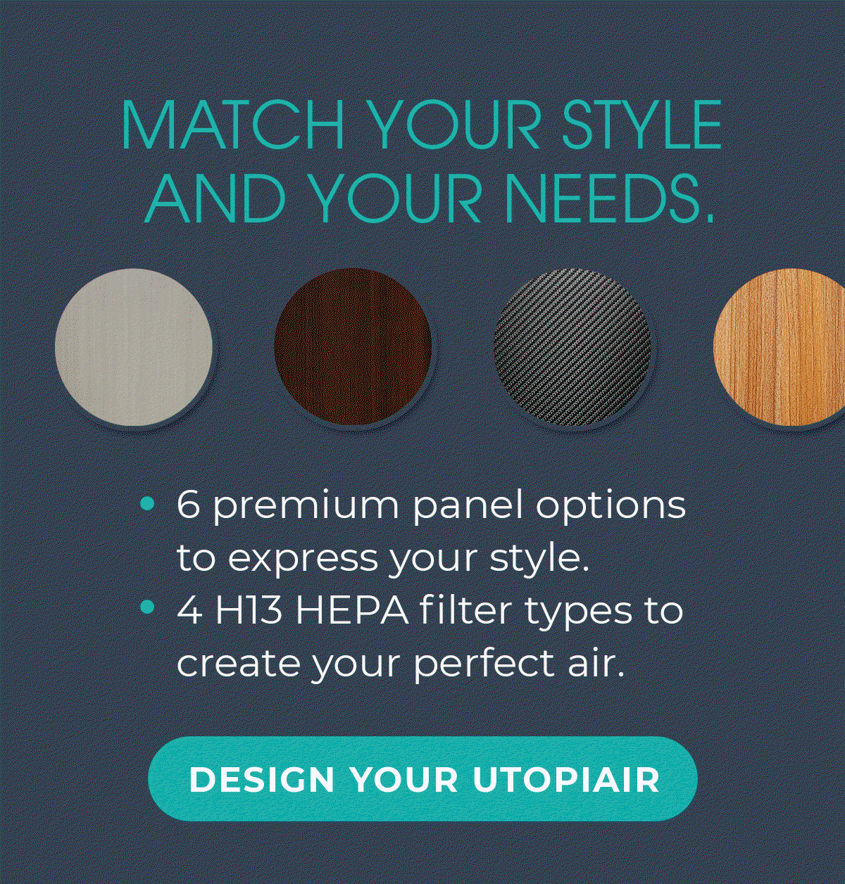 MATCH YOUR STYLE AND YOUR NEEDS. -6 premium panel options to express your style -4 H13 HEPA filter types to create your perfect air