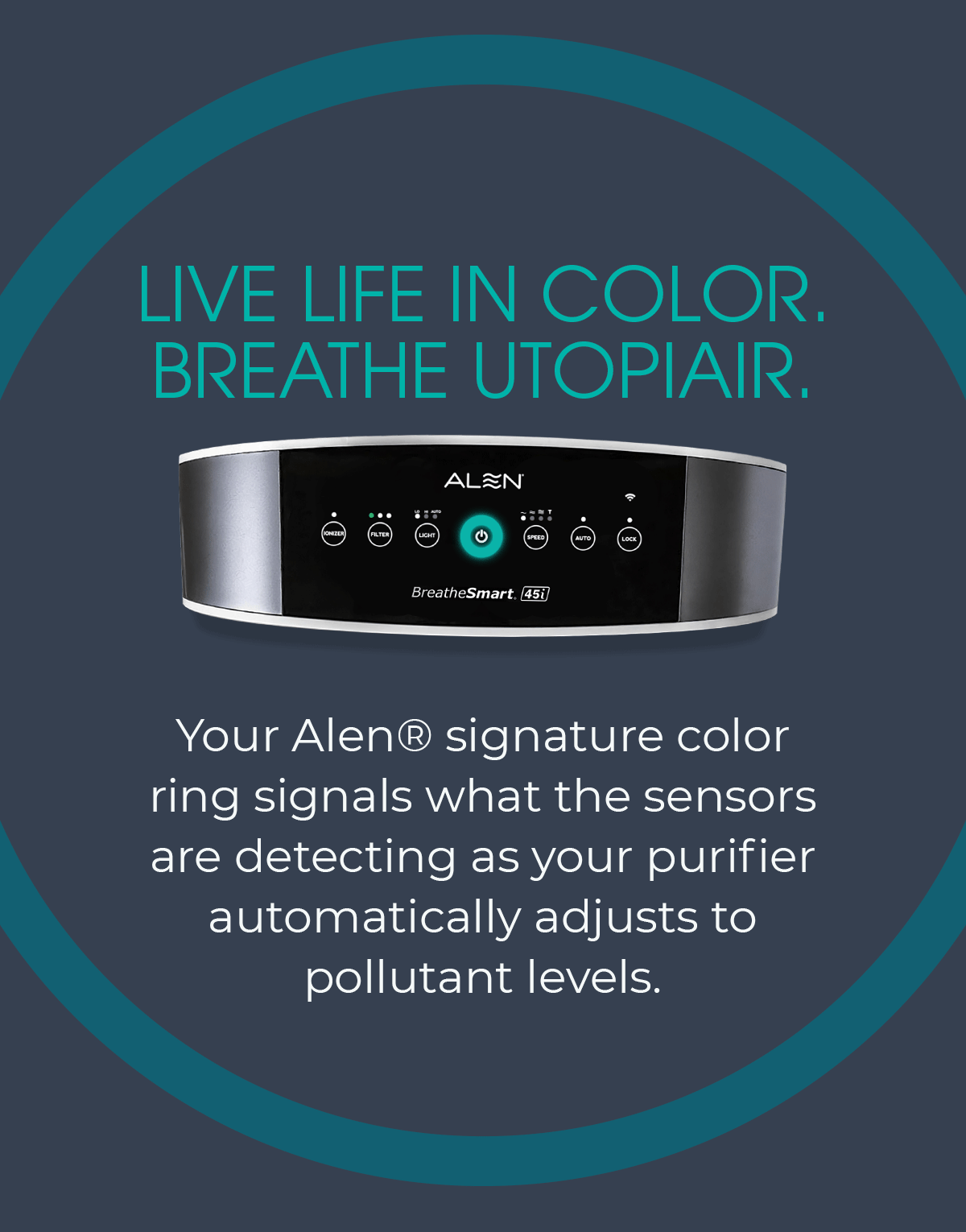 LIVE LIFE IN COLOR. BREATHE UTOPIAIR. Your Alen® signature color ring signals what the sensors are detecting as your purifier automatically adjusts to pollutant levels.