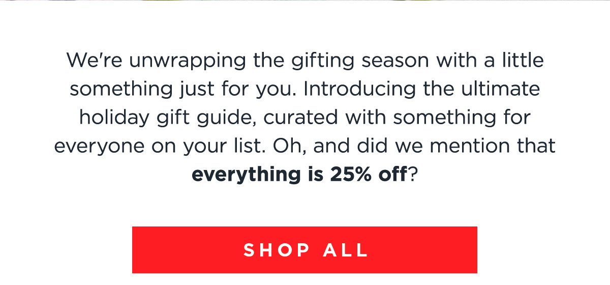 We're unwrapping the gifting season with a little something just for you. Introducing the ultimate holiday gift guide, curated with something for everyone on your list. Oh, and did we mention that everything is 25% off? | SHOP ALL