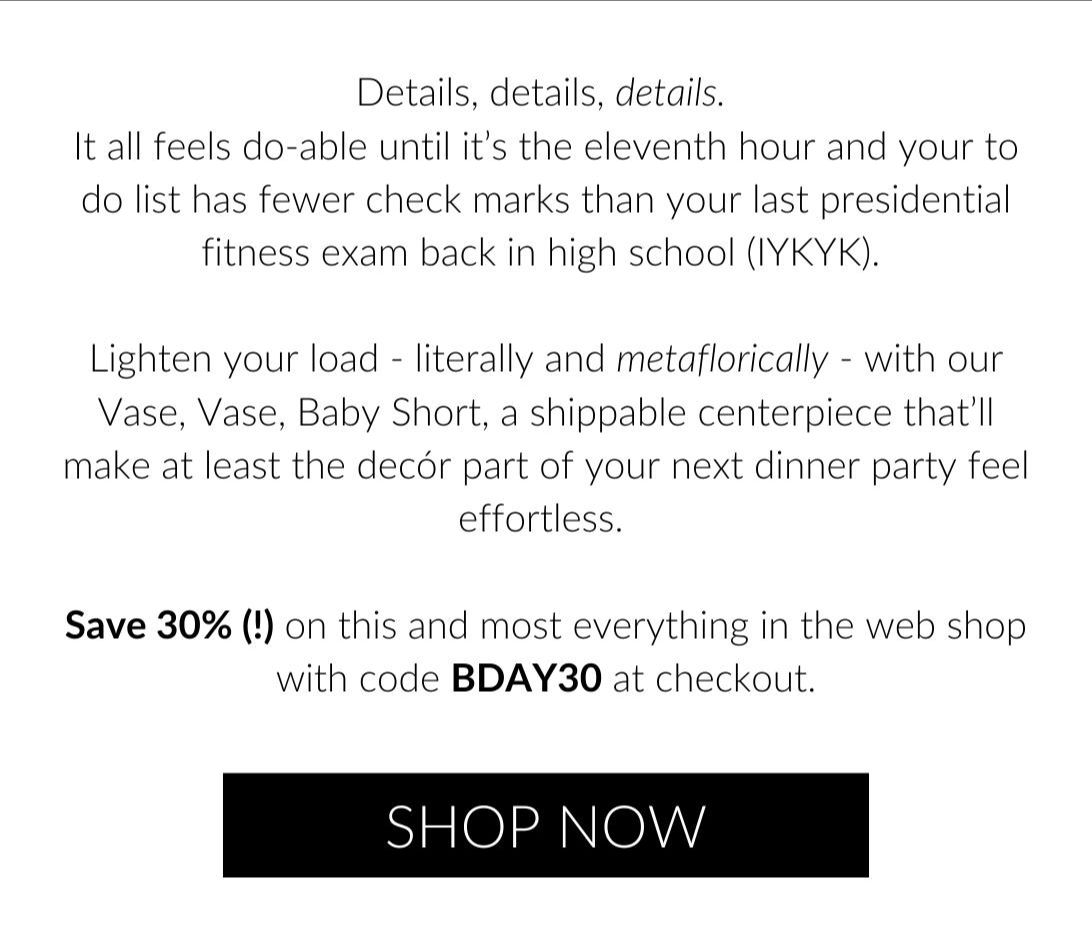 Details, details, details. It all feels do-able until it’s the eleventh hour and your to do list has fewer check marks than your last presidential fitness exam back in high school (IYKYK). Lighten your load - literally and metaflorically - with our Vase, Vase, Baby Short