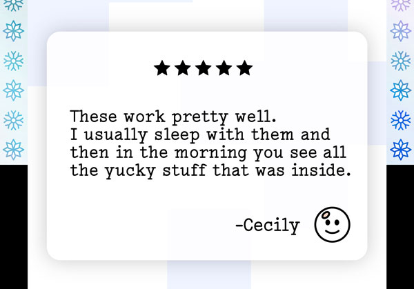 These work pretty well. I usually sleep with them and then in the morning you see all the yucky stuff that was inside. - Cecily